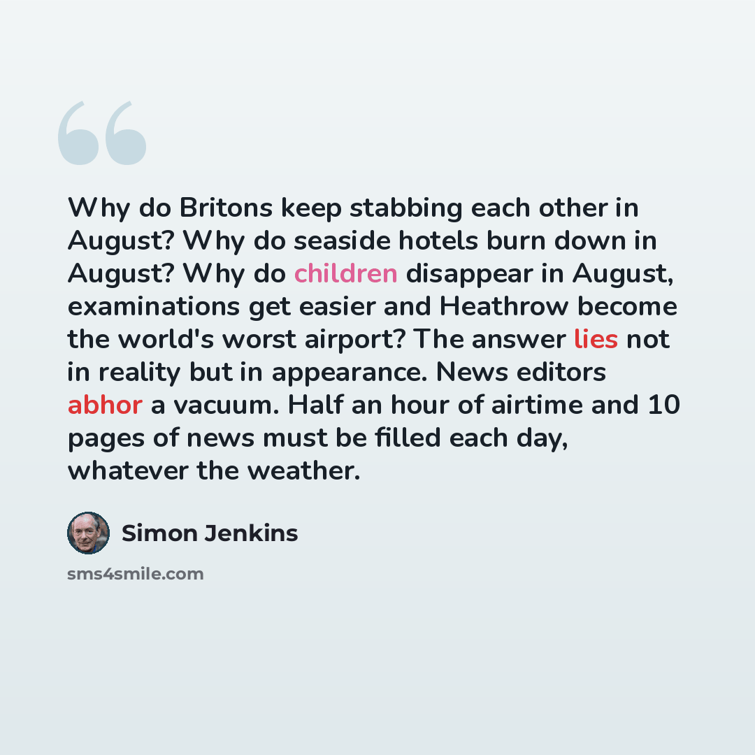 “Why do Britons keep stabbing each other in August? Why do seaside hotels burn down in August? Why do children disappear in August, examinations get easier and Heathrow become the world's worst airport? The answer lies not in reality but in appearance. News editors abhor a vacuum. Half an hour of…” quote by Simon Jenkins