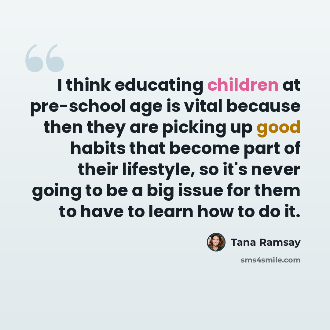 “I think educating children at pre-school age is vital because then they are picking up good habits that become part of their lifestyle, so it's never going to be a big issue for them to have to learn how to do it.” quote by Tana Ramsay