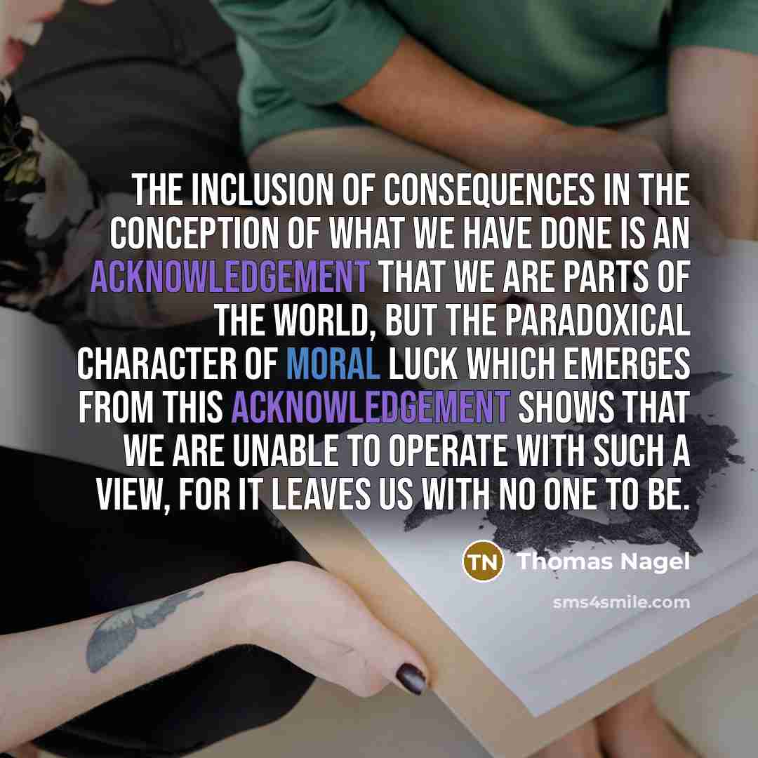 “The inclusion of consequences in the conception of what we have done is an acknowledgement that we are parts of the world, but the paradoxical character of moral luck which emerges from this acknowledgement shows that we are unable to operate with such a view, for it leaves us with no one to be.” quote by Thomas Nagel