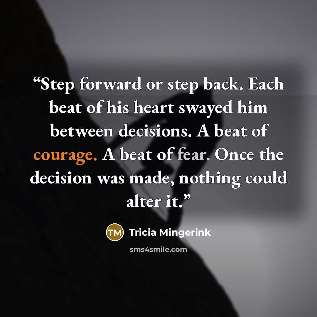 “Step forward or step back. Each beat of his heart swayed him between decisions. A beat of courage. A beat of fear. Once the decision was made, nothing could alter it.” quote by Tricia Mingerink