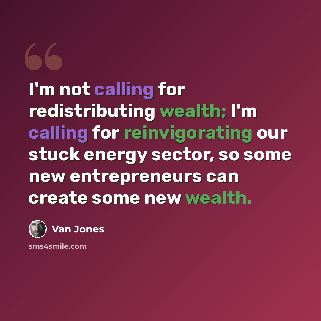 “I'm not calling for redistributing wealth; I'm calling for reinvigorating our stuck energy sector, so some new entrepreneurs can create some new wealth.” quote by Van Jones