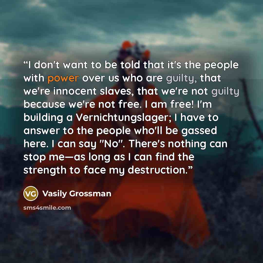 “I don't want to be told that it's the people with power over us who are guilty, that we're innocent slaves, that we're not guilty because we're not free. I am free! I'm building a Vernichtungslager; I have to answer to the people who'll be gassed here. I can say "No". There's nothing can stop…” quote by Vasily Grossman