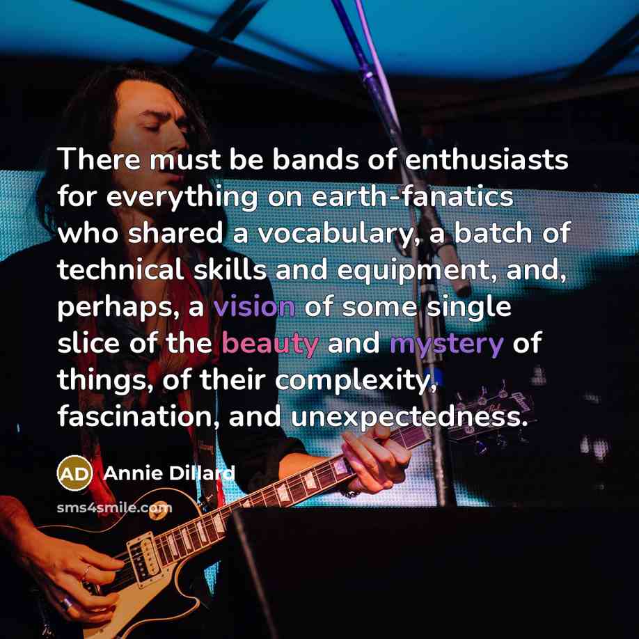 “There must be bands of enthusiasts for everything on earth-fanatics who shared a vocabulary, a batch of technical skills and equipment, and, perhaps, a vision of some single slice of the beauty and mystery of things, of their complexity, fascination, and unexpectedness.” quote by Annie Dillard