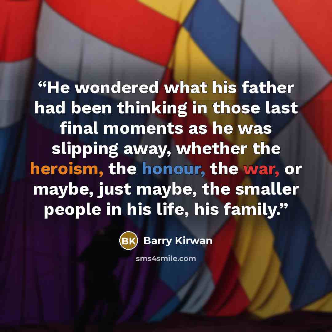 “He wondered what his father had been thinking in those last final moments as he was slipping away, whether the heroism, the honour, the war, or maybe, just maybe, the smaller people in his life, his family.” quote by Barry Kirwan