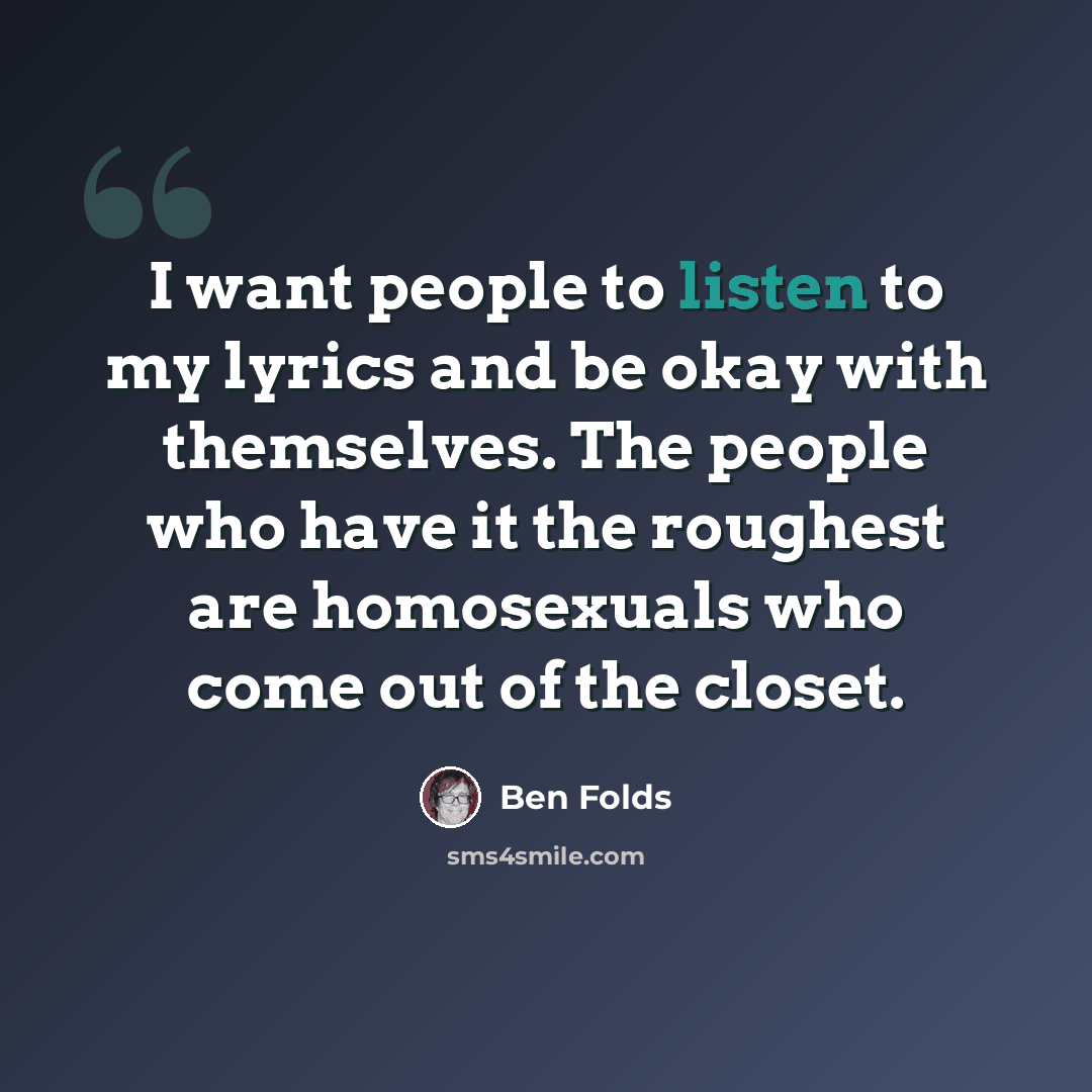 “I want people to listen to my lyrics and be okay with themselves. The people who have it the roughest are homosexuals who come out of the closet.” quote by Ben Folds
