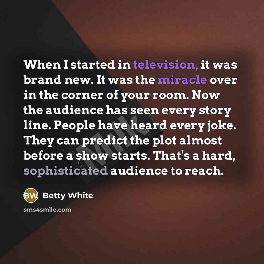“When I started in television, it was brand new. It was the miracle over in the corner of your room. Now the audience has seen every story line. People have heard every joke. They can predict the plot almost before a show starts. That's a hard, sophisticated audience to reach.” quote by Betty White