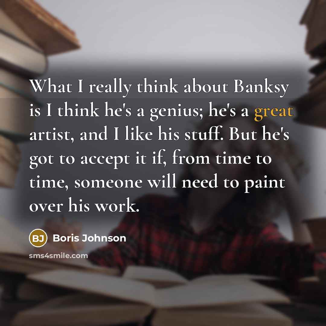 “What I really think about Banksy is I think he's a genius; he's a great artist, and I like his stuff. But he's got to accept it if, from time to time, someone will need to paint over his work.” quote by Boris Johnson