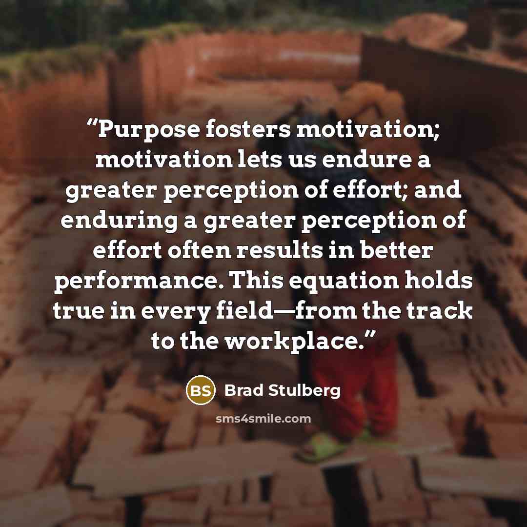“Purpose fosters motivation; motivation lets us endure a greater perception of effort; and enduring a greater perception of effort often results in better performance. This equation holds true in every field—from the track to the workplace.” quote by Brad Stulberg