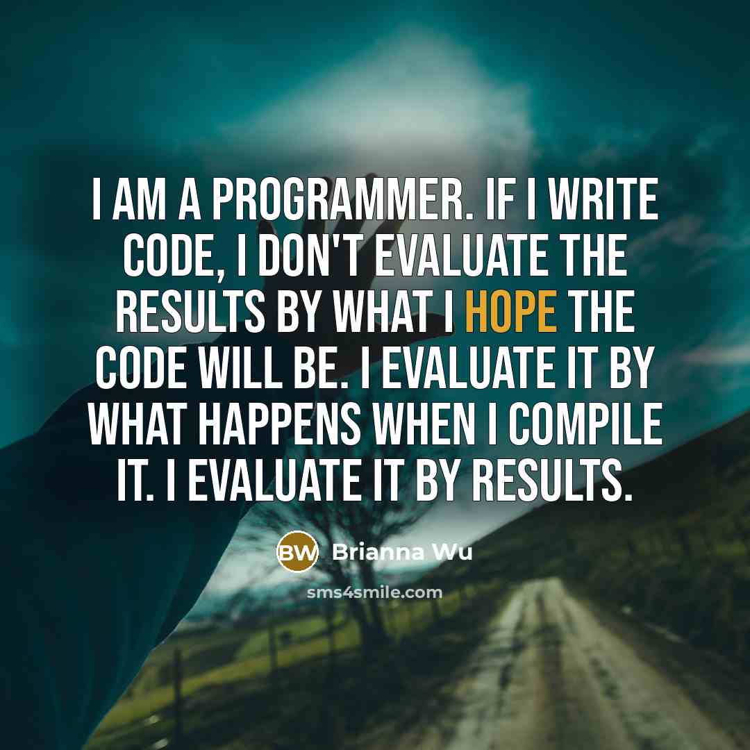 “I am a programmer. If I write code, I don't evaluate the results by what I hope the code will be. I evaluate it by what happens when I compile it. I evaluate it by results.” quote by Brianna Wu
