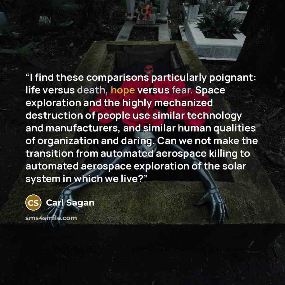 “I find these comparisons particularly poignant: life versus death, hope versus fear. Space exploration and the highly mechanized destruction of people use similar technology and manufacturers, and similar human qualities of organization and daring. Can we not make the transition from automated…” quote by Carl Sagan