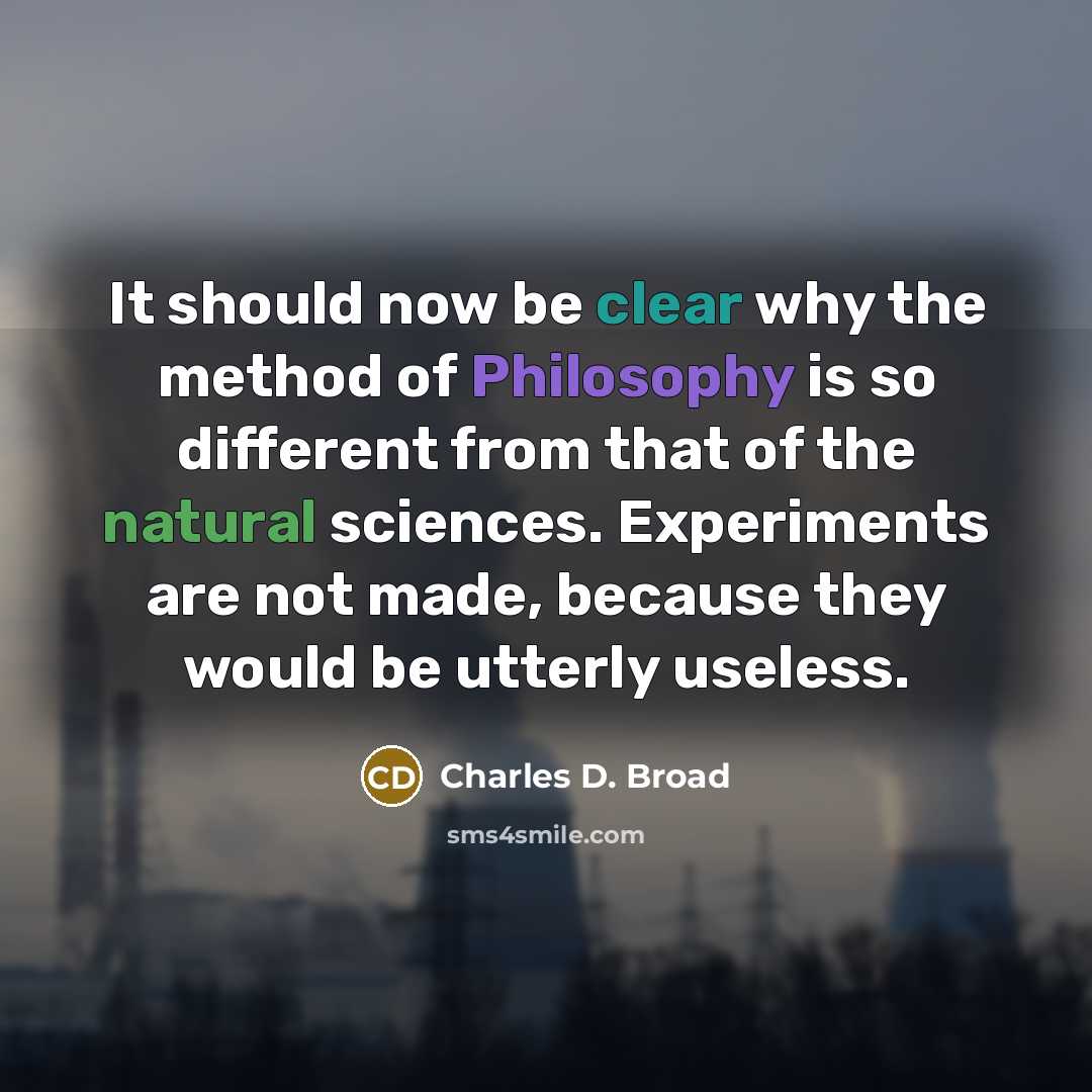 “It should now be clear why the method of Philosophy is so different from that of the natural sciences. Experiments are not made, because they would be utterly useless.” quote by Charles D. Broad