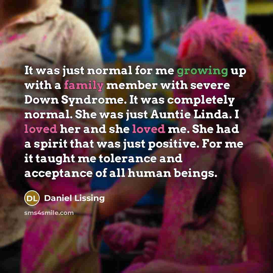 “It was just normal for me growing up with a family member with severe Down Syndrome. It was completely normal. She was just Auntie Linda. I loved her and she loved me. She had a spirit that was just positive. For me it taught me tolerance and acceptance of all human beings.” quote by Daniel Lissing
