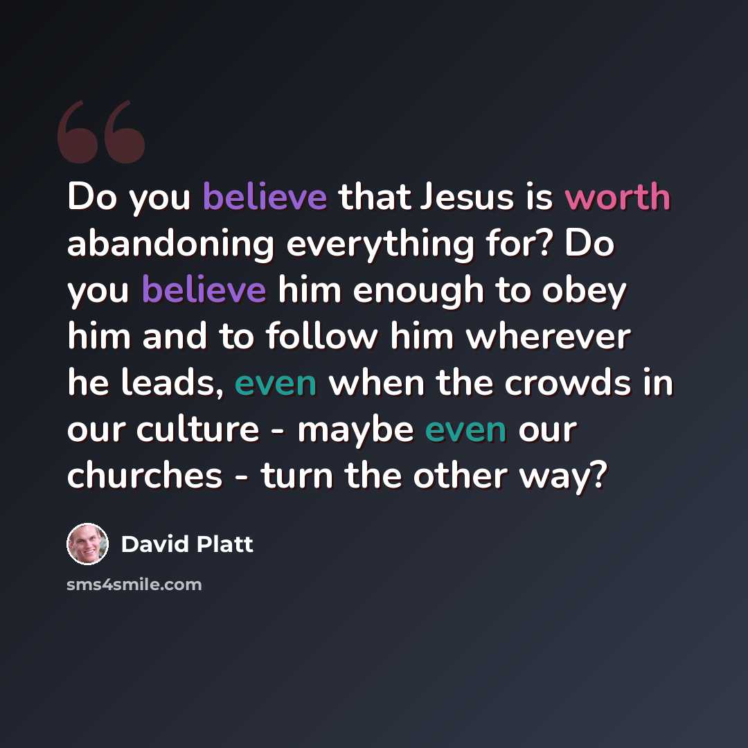 “Do you believe that Jesus is worth abandoning everything for? Do you believe him enough to obey him and to follow him wherever he leads, even when the crowds in our culture - maybe even our churches - turn the other way?” quote by David Platt