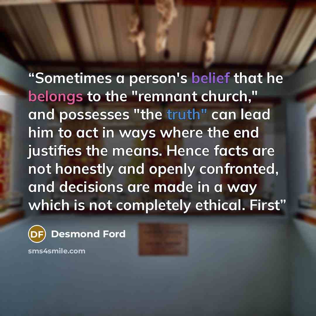“Sometimes a person's belief that he belongs to the "remnant church," and possesses "the truth" can lead him to act in ways where the end justifies the means. Hence facts are not honestly and openly confronted, and decisions are made in a way which is not completely ethical. First” quote by Desmond Ford