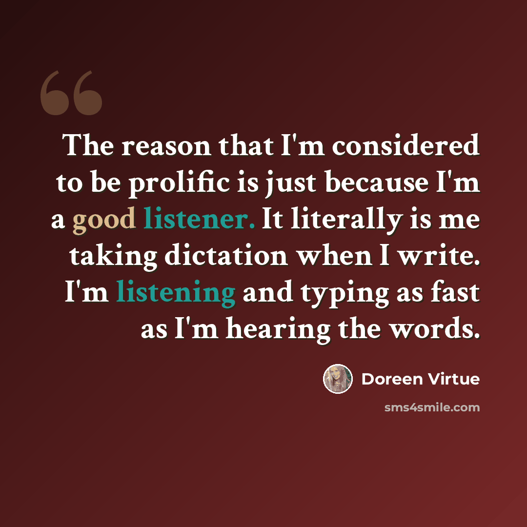“The reason that I'm considered to be prolific is just because I'm a good listener. It literally is me taking dictation when I write. I'm listening and typing as fast as I'm hearing the words.” quote by Doreen Virtue