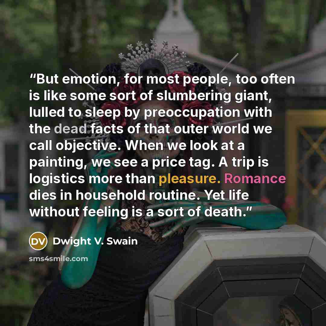 “But emotion, for most people, too often is like some sort of slumbering giant, lulled to sleep by preoccupation with the dead facts of that outer world we call objective. When we look at a painting, we see a price tag. A trip is logistics more than pleasure. Romance dies in household routine. Yet…” quote by Dwight V. Swain