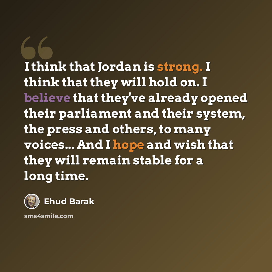 “I think that Jordan is strong. I think that they will hold on. I believe that they've already opened their parliament and their system, the press and others, to many voices... And I hope and wish that they will remain stable for a long time.” quote by Ehud Barak