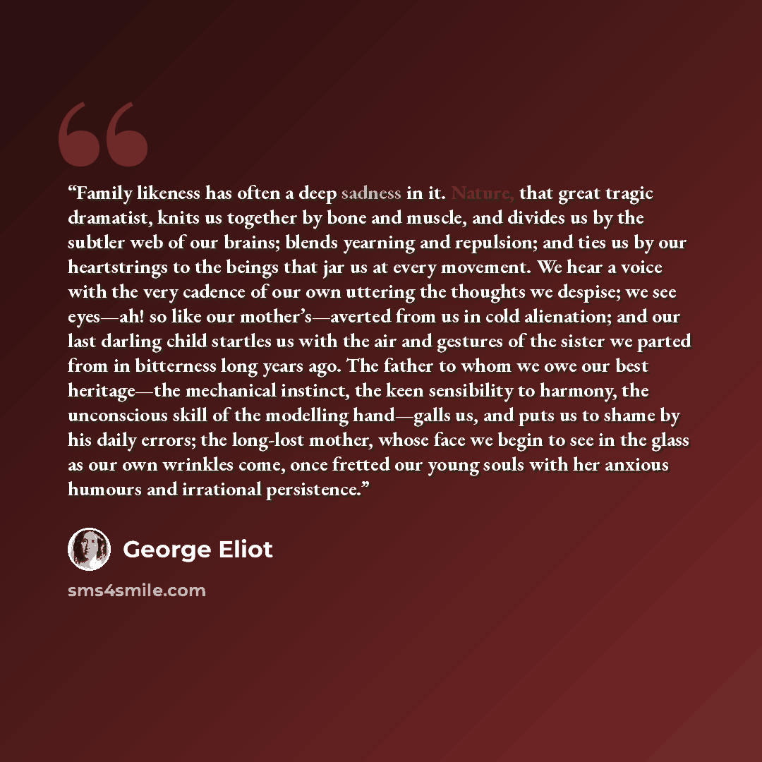 “Family likeness has often a deep sadness in it. Nature, that great tragic dramatist, knits us together by bone and muscle, and divides us by the subtler web of our brains; blends yearning and repulsion; and ties us by our heartstrings to the beings that jar us at every movement. We hear a voice…” quote by George Eliot