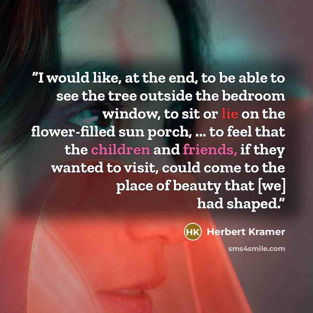 “I would like, at the end, to be able to see the tree outside the bedroom window, to sit or lie on the flower-filled sun porch, ... to feel that the children and friends, if they wanted to visit, could come to the place of beauty that [we] had shaped.” quote by Herbert Kramer