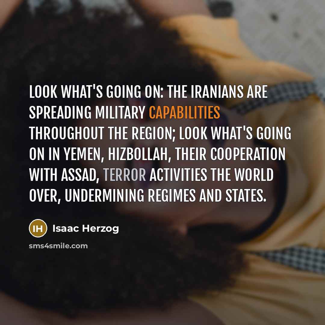 “Look what's going on: the Iranians are spreading military capabilities throughout the region; look what's going on in Yemen, Hizbollah, their cooperation with Assad, terror activities the world over, undermining regimes and states.” quote by Isaac Herzog