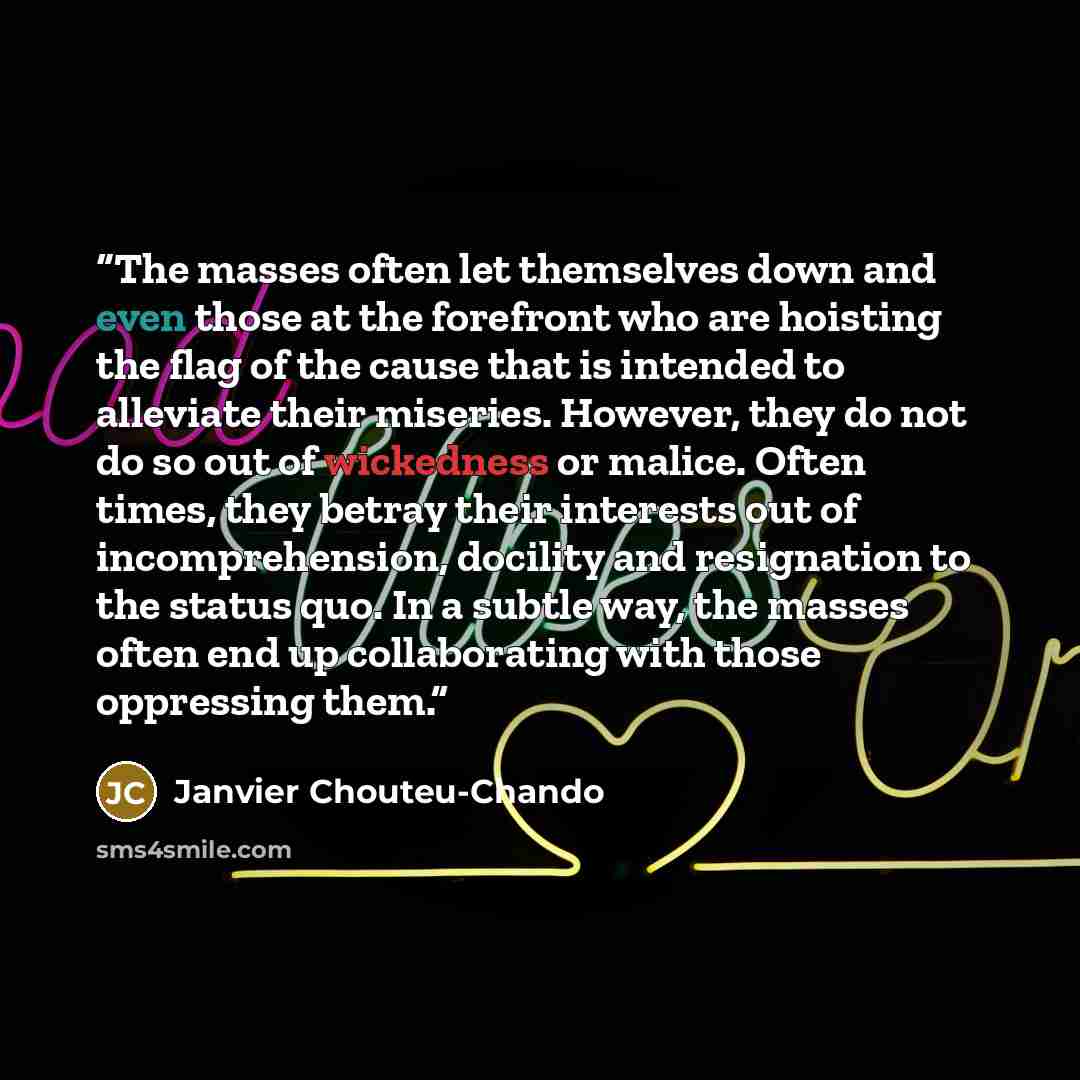 “The masses often let themselves down and even those at the forefront who are hoisting the flag of the cause that is intended to alleviate their miseries. However, they do not do so out of wickedness or malice. Often times, they betray their interests out of incomprehension, docility and…” quote by Janvier Chouteu-Chando