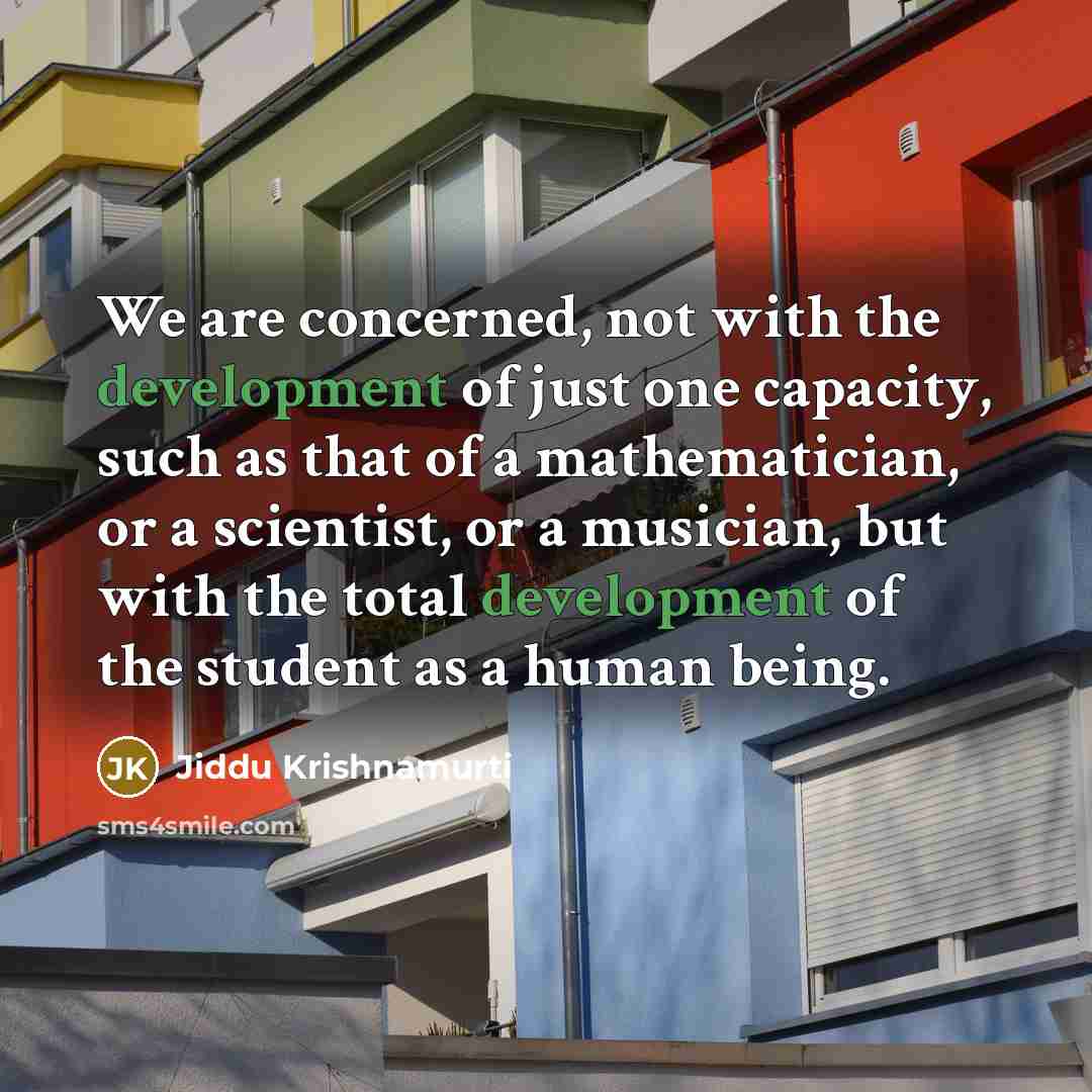 “We are concerned, not with the development of just one capacity, such as that of a mathematician, or a scientist, or a musician, but with the total development of the student as a human being.” quote by Jiddu Krishnamurti