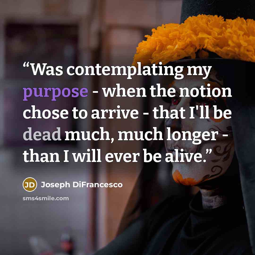 “Was contemplating my purpose - when the notion chose to arrive - that I'll be dead much, much longer - than I will ever be alive.” quote by Joseph DiFrancesco