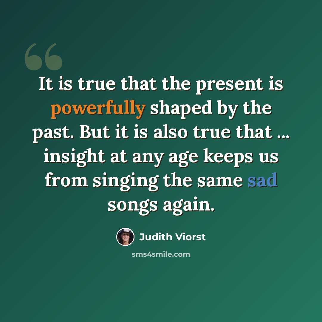 “It is true that the present is powerfully shaped by the past. But it is also true that ... insight at any age keeps us from singing the same sad songs again.” quote by Judith Viorst