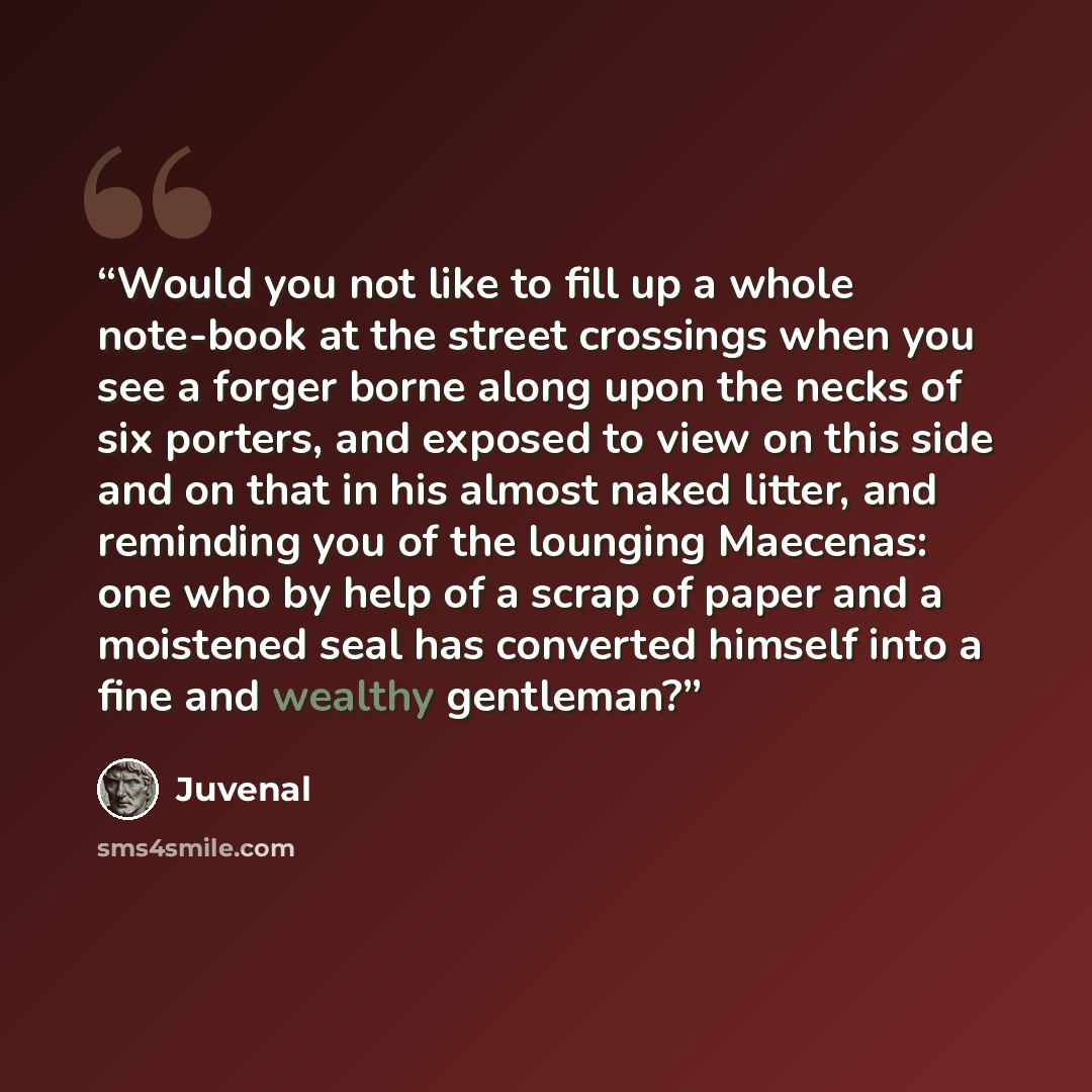 “Would you not like to fill up a whole note-book at the street crossings when you see a forger borne along upon the necks of six porters, and exposed to view on this side and on that in his almost naked litter, and reminding you of the lounging Maecenas: one who by help of a scrap of paper and a…” quote by Juvenal