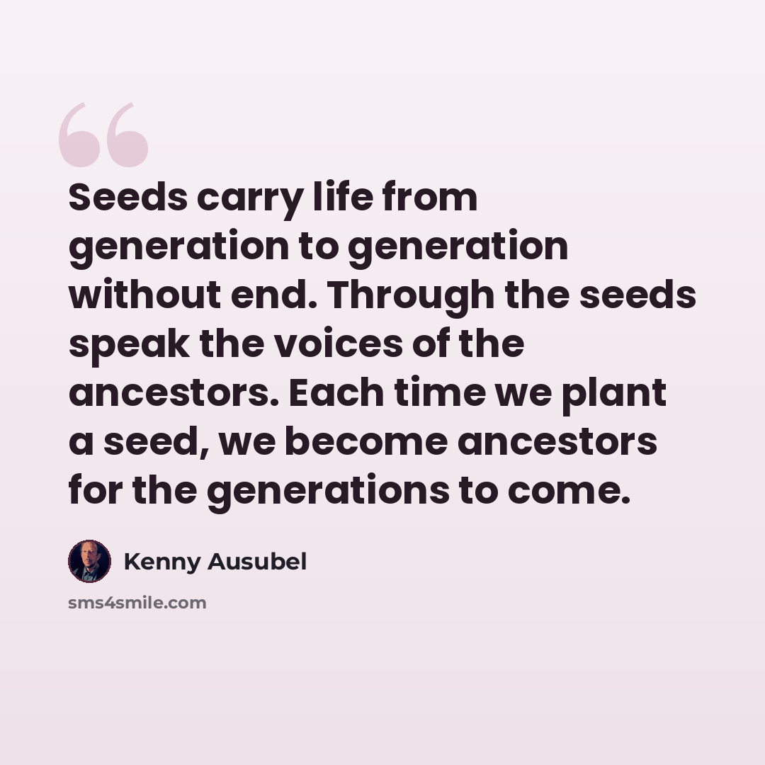 “Seeds carry life from generation to generation without end. Through the seeds speak the voices of the ancestors. Each time we plant a seed, we become ancestors for the generations to come.” quote by Kenny Ausubel