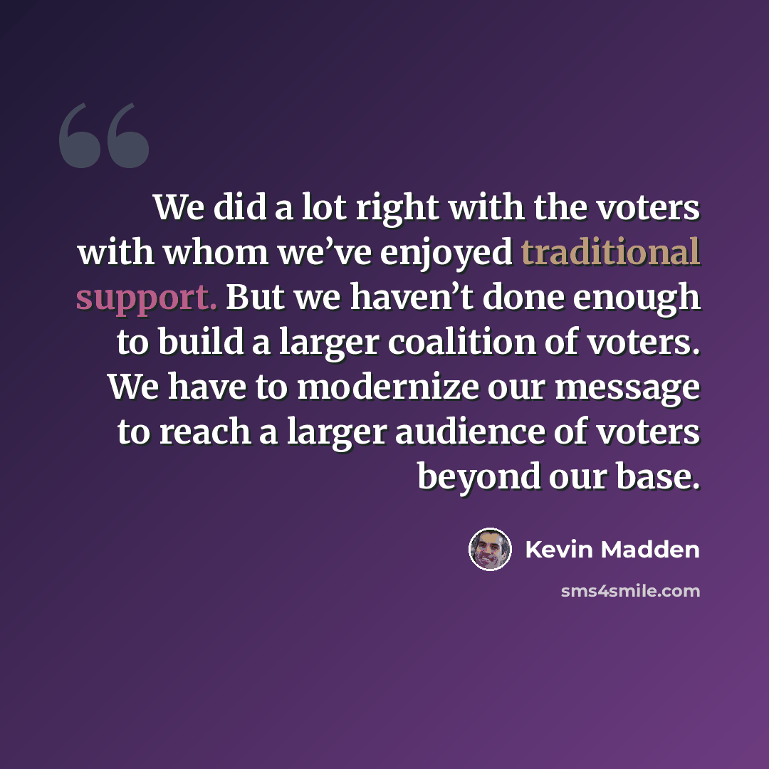 “We did a lot right with the voters with whom we’ve enjoyed traditional support. But we haven’t done enough to build a larger coalition of voters. We have to modernize our message to reach a larger audience of voters beyond our base.” quote by Kevin Madden