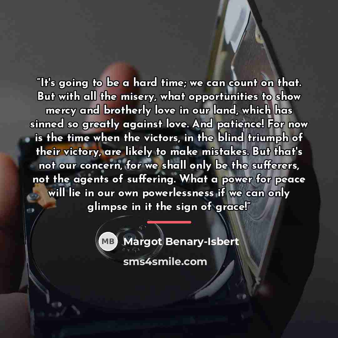 “It's going to be a hard time; we can count on that. But with all the misery, what opportunities to show mercy and brotherly love in our land, which has sinned so greatly against love. And patience! For now is the time when the victors, in the blind triumph of their victory, are likely to make…” quote by Margot Benary-Isbert