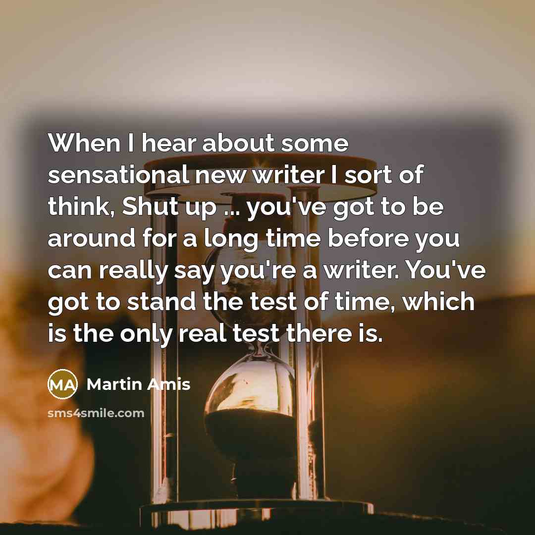 “When I hear about some sensational new writer I sort of think, Shut up ... you've got to be around for a long time before you can really say you're a writer. You've got to stand the test of time, which is the only real test there is.” quote by Martin Amis