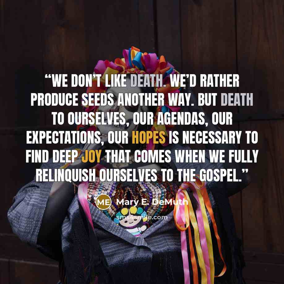 “We don’t like death. We’d rather produce seeds another way. But death to ourselves, our agendas, our expectations, our hopes is necessary to find deep joy that comes when we fully relinquish ourselves to the gospel.” quote by Mary E. DeMuth