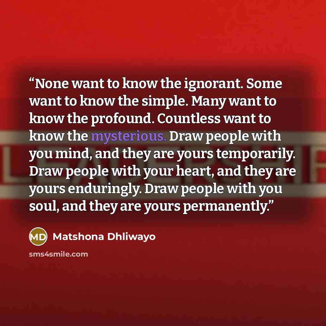 “None want to know the ignorant. Some want to know the simple. Many want to know the profound. Countless want to know the mysterious. Draw people with you mind, and they are yours temporarily. Draw people with your heart, and they are yours enduringly. Draw people with you soul, and they are yours…” quote by Matshona Dhliwayo
