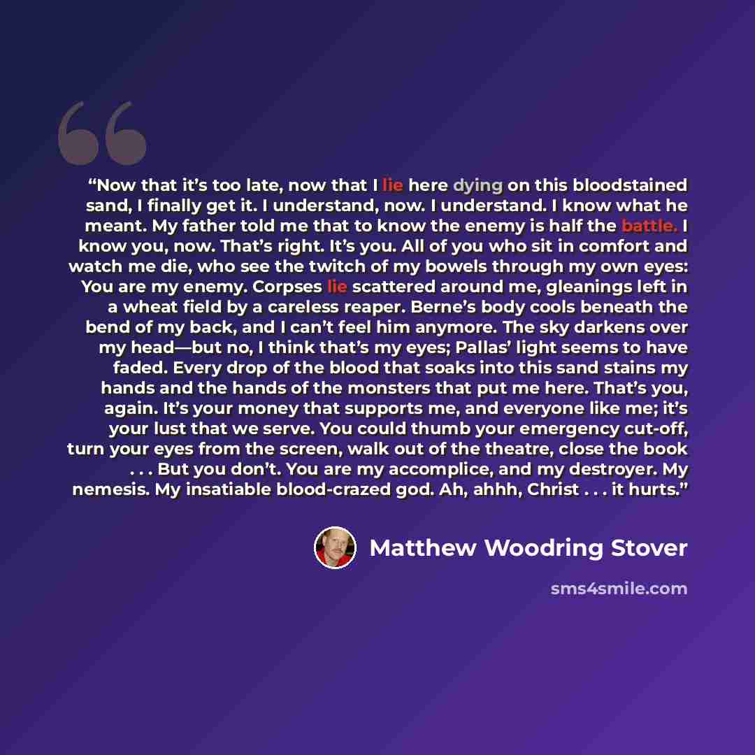 “Now that it’s too late, now that I lie here dying on this bloodstained sand, I finally get it. I understand, now. I understand. I know what he meant. My father told me that to know the enemy is half the battle. I know you, now. That’s right. It’s you. All of you who sit in comfort and watch me…” quote by Matthew Woodring Stover