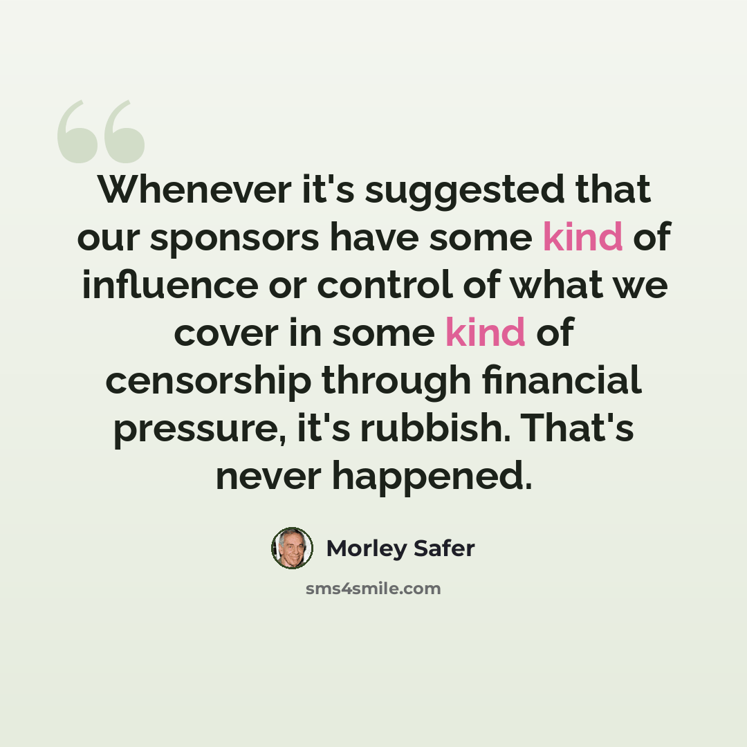 “Whenever it's suggested that our sponsors have some kind of influence or control of what we cover in some kind of censorship through financial pressure, it's rubbish. That's never happened.” quote by Morley Safer
