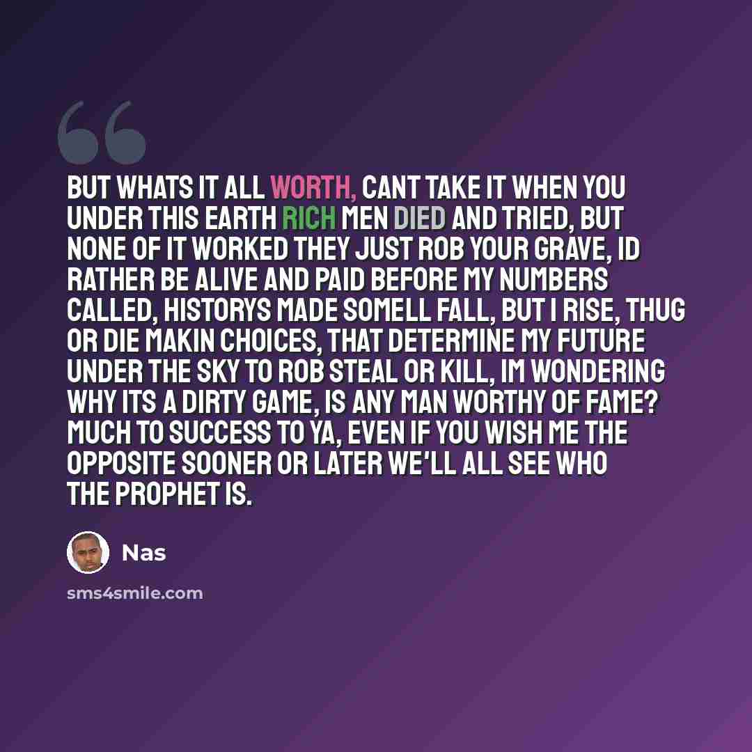 “But whats it all worth, cant take it when you under this earth Rich men died and tried, but none of it worked They just rob your grave, Id rather be alive and paid Before my numbers called, historys made Somell fall, but I rise, thug or die Makin choices, that determine my future under the sky To…” quote by Nas