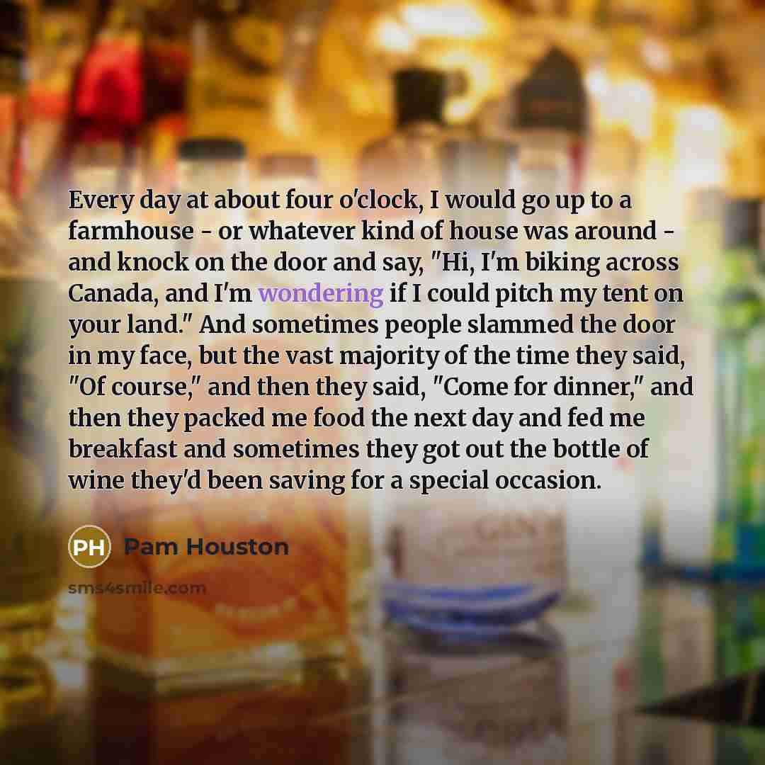 “Every day at about four o'clock, I would go up to a farmhouse - or whatever kind of house was around - and knock on the door and say, "Hi, I'm biking across Canada, and I'm wondering if I could pitch my tent on your land." And sometimes people slammed the door in my face, but the vast majority of…” quote by Pam Houston