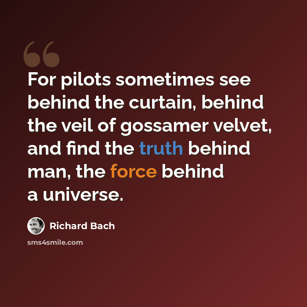 “For pilots sometimes see behind the curtain, behind the veil of gossamer velvet, and find the truth behind man, the force behind a universe.” quote by Richard Bach