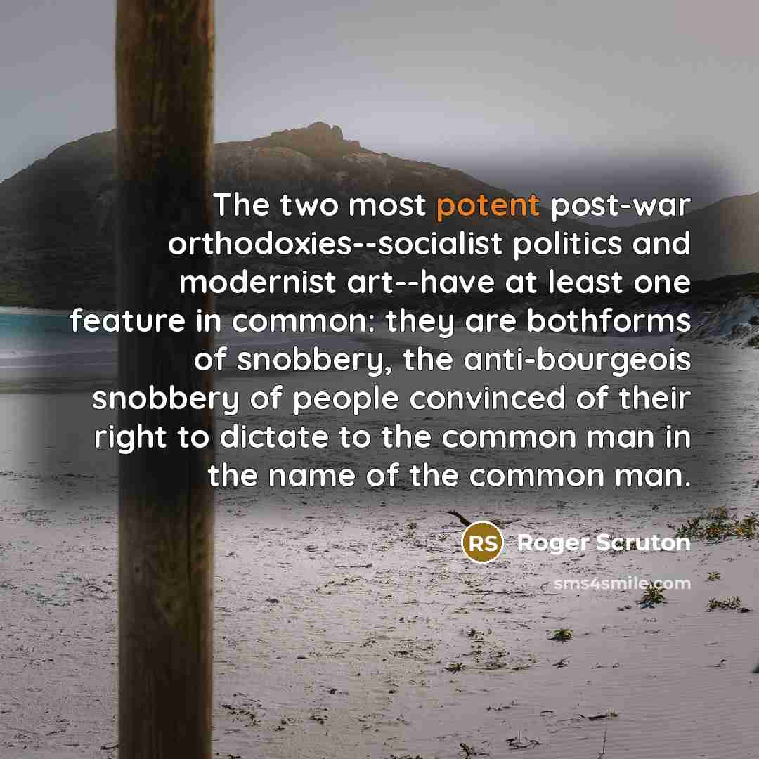 “The two most potent post-war orthodoxies--socialist politics and modernist art--have at least one feature in common: they are bothforms of snobbery, the anti-bourgeois snobbery of people convinced of their right to dictate to the common man in the name of the common man.” quote by Roger Scruton