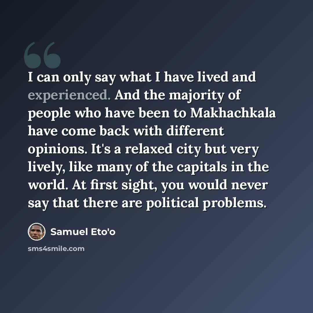 “I can only say what I have lived and experienced. And the majority of people who have been to Makhachkala have come back with different opinions. It's a relaxed city but very lively, like many of the capitals in the world. At first sight, you would never say that there are political problems.” quote by Samuel Eto'o
