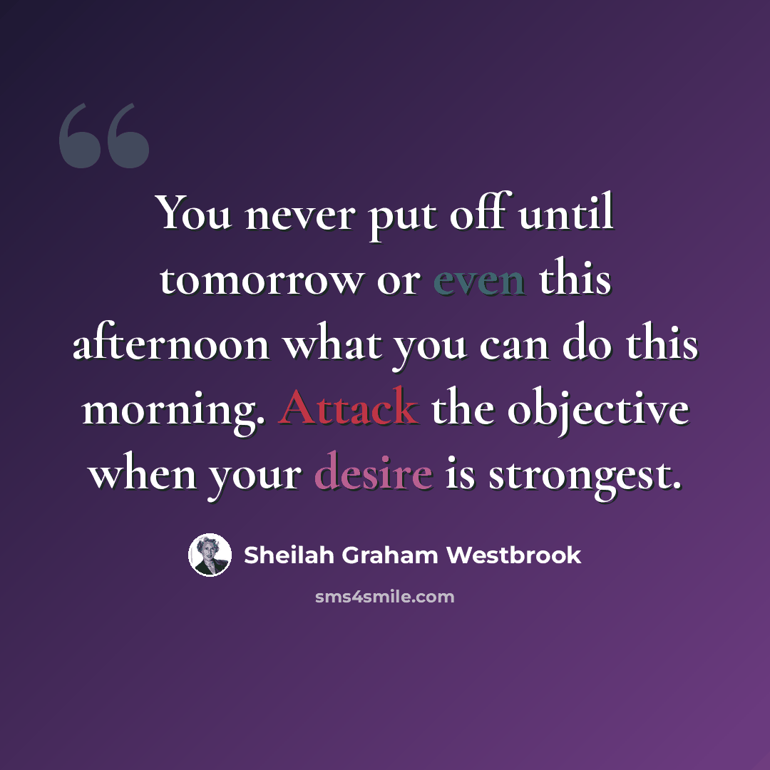 “You never put off until tomorrow or even this afternoon what you can do this morning. Attack the objective when your desire is strongest.” quote by Sheilah Graham Westbrook