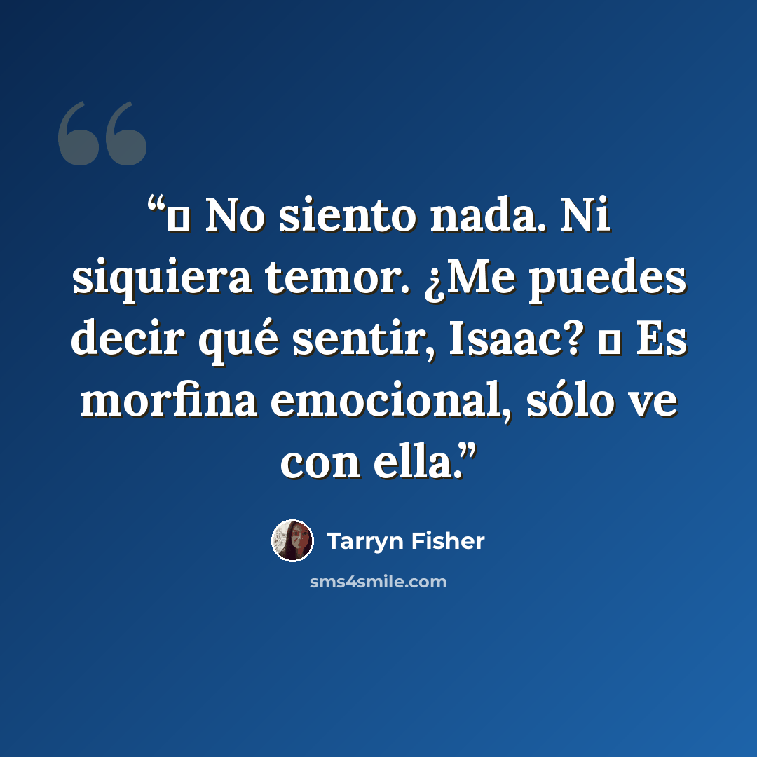 “― No siento nada. Ni siquiera temor. ¿Me puedes decir qué sentir, Isaac? ― Es morfina emocional, sólo ve con ella.” quote by Tarryn Fisher