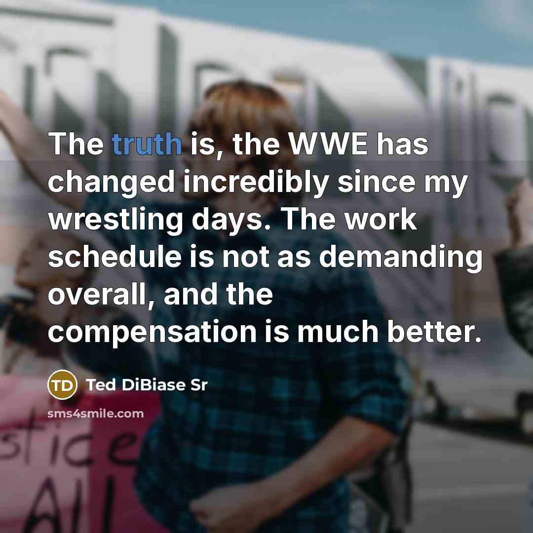 “The truth is, the WWE has changed incredibly since my wrestling days. The work schedule is not as demanding overall, and the compensation is much better.” quote by Ted DiBiase Sr