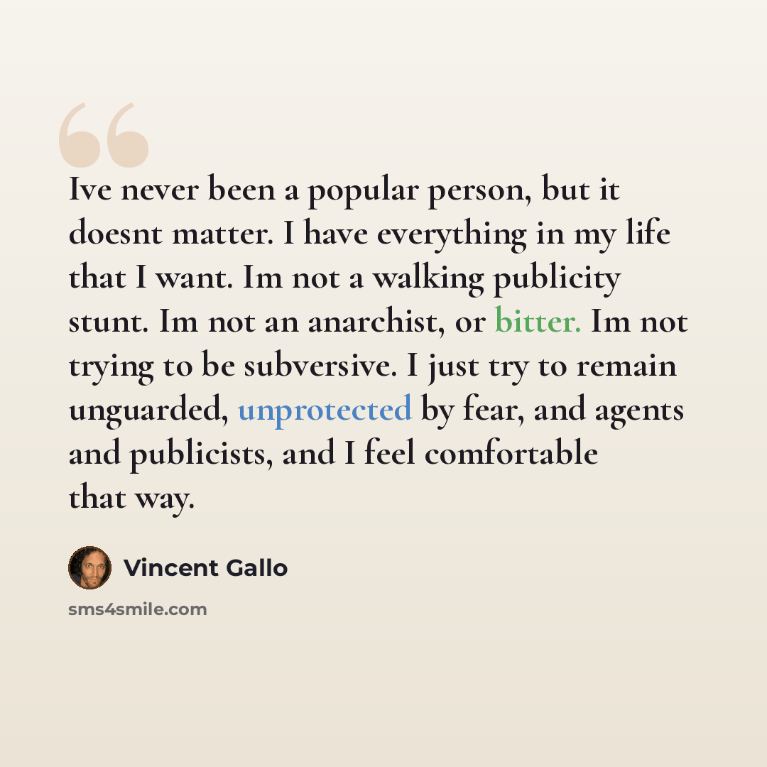 “Ive never been a popular person, but it doesnt matter. I have everything in my life that I want. Im not a walking publicity stunt. Im not an anarchist, or bitter. Im not trying to be subversive. I just try to remain unguarded, unprotected by fear, and agents and publicists, and I feel comfortable…” quote by Vincent Gallo