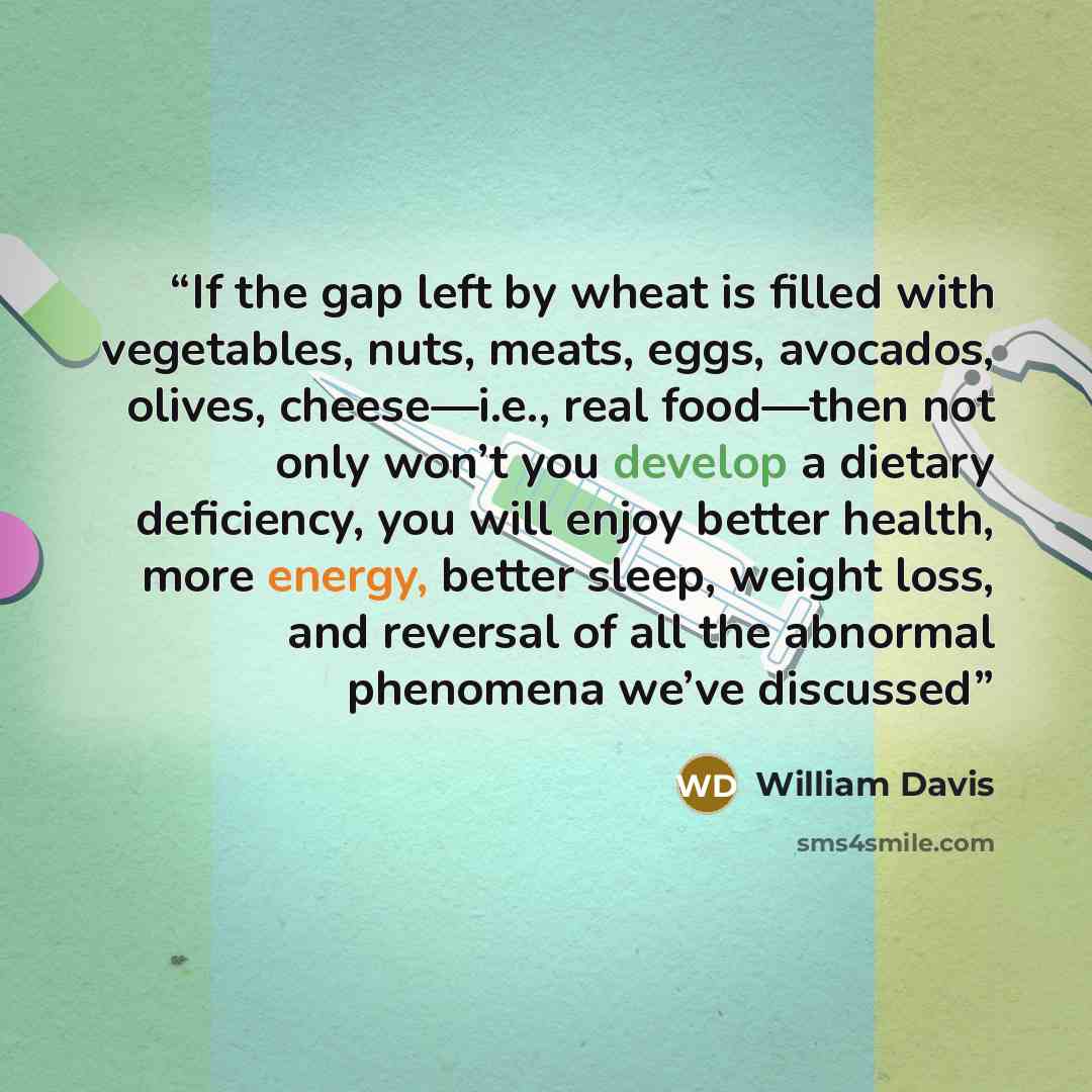 “If the gap left by wheat is filled with vegetables, nuts, meats, eggs, avocados, olives, cheese—i.e., real food—then not only won’t you develop a dietary deficiency, you will enjoy better health, more energy, better sleep, weight loss, and reversal of all the abnormal phenomena we’ve discussed” quote by William Davis