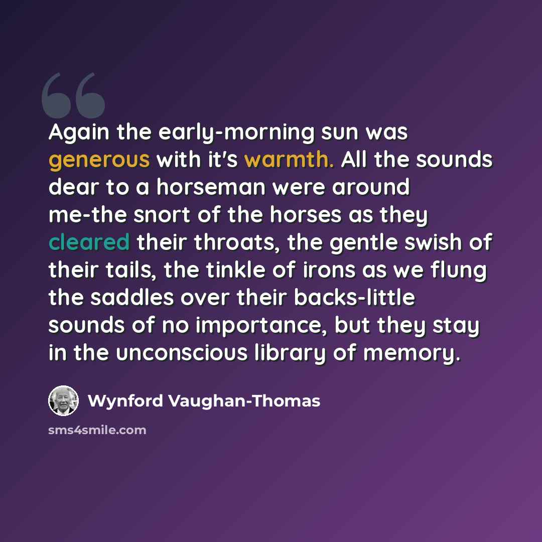 “Again the early-morning sun was generous with it's warmth. All the sounds dear to a horseman were around me-the snort of the horses as they cleared their throats, the gentle swish of their tails, the tinkle of irons as we flung the saddles over their backs-little sounds of no importance, but they…” quote by Wynford Vaughan-Thomas