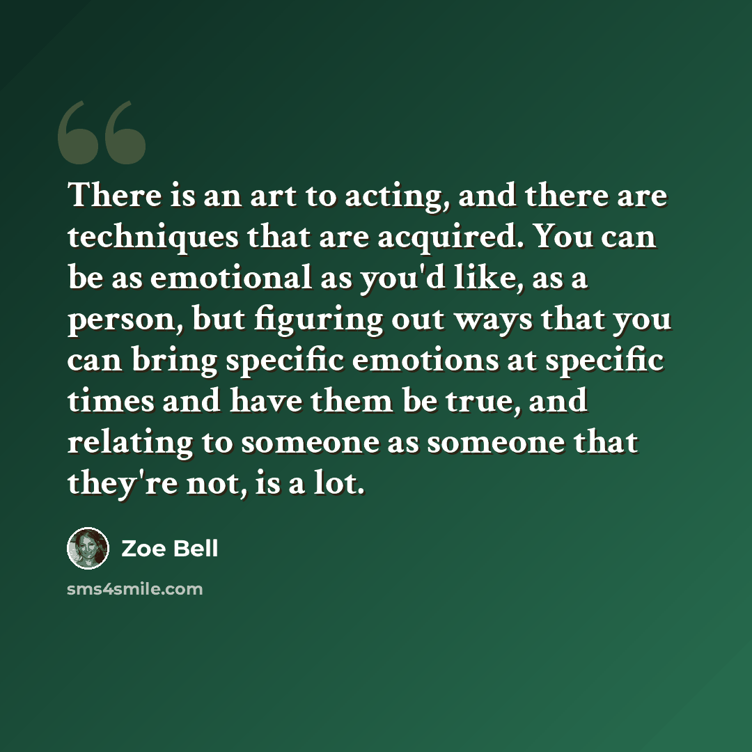 “There is an art to acting, and there are techniques that are acquired. You can be as emotional as you'd like, as a person, but figuring out ways that you can bring specific emotions at specific times and have them be true, and relating to someone as someone that they're not, is a lot.” quote by Zoe Bell