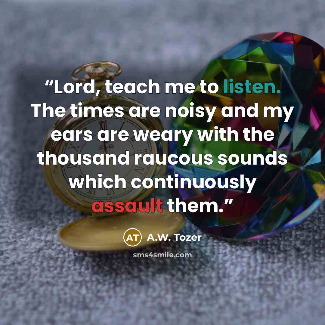 “Lord, teach me to listen. The times are noisy and my ears are weary with the thousand raucous sounds which continuously assault them.” quote by A.W. Tozer